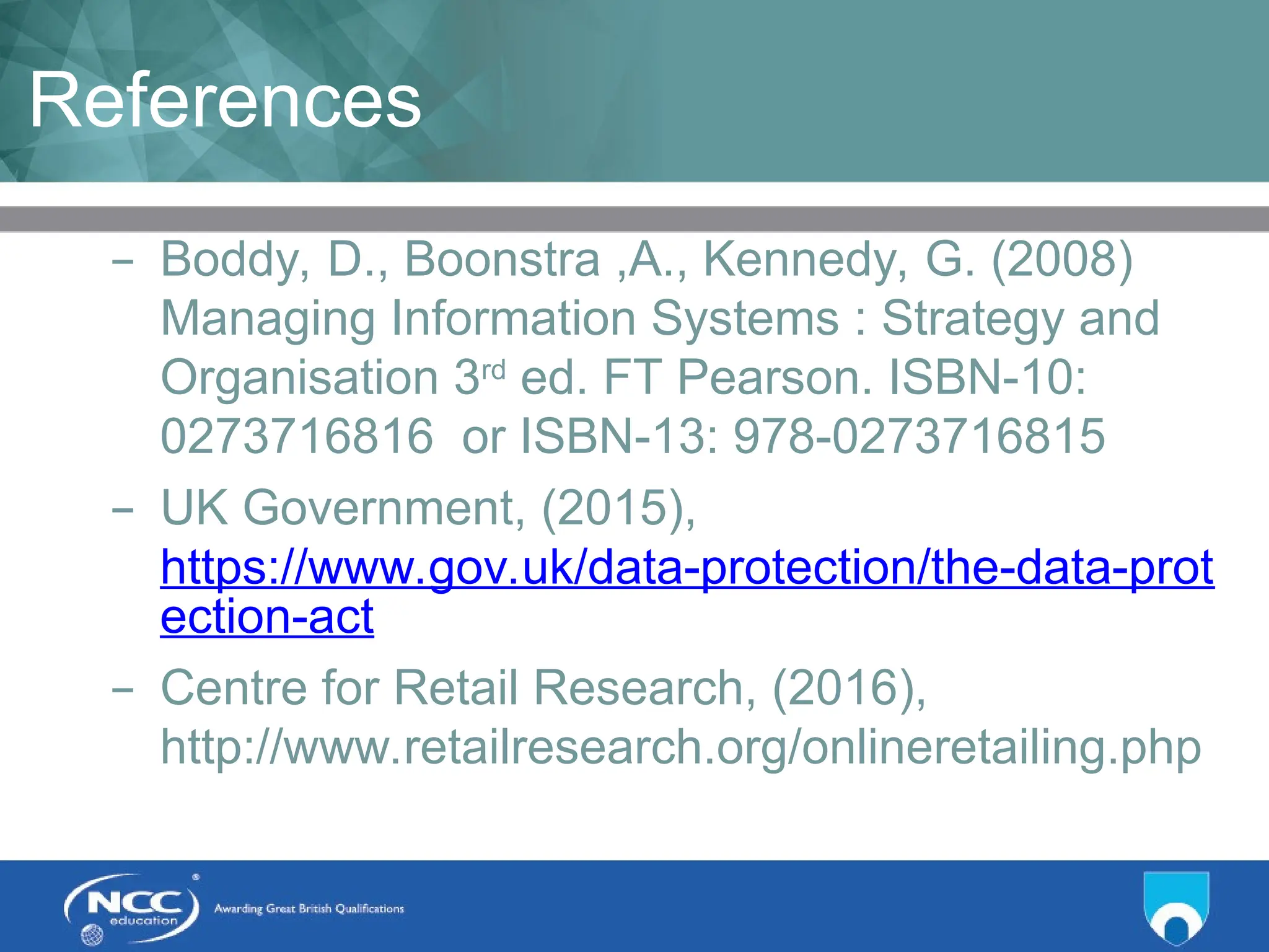 Title of Topic Topic 1 - 1.21
References
– Boddy, D., Boonstra ,A., Kennedy, G. (2008)
Managing Information Systems : Strategy and
Organisation 3rd
ed. FT Pearson. ISBN-10:
0273716816 or ISBN-13: 978-0273716815
– UK Government, (2015),
https://www.gov.uk/data-protection/the-data-prot
ection-act
– Centre for Retail Research, (2016),
http://www.retailresearch.org/onlineretailing.php
 