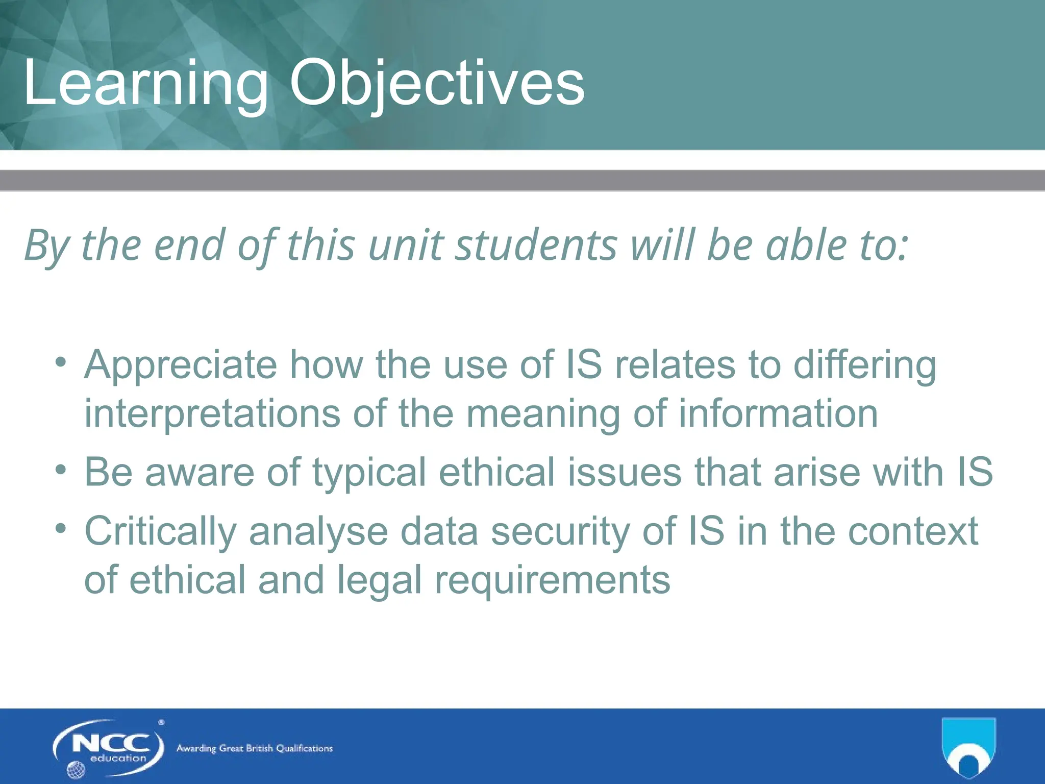Title of Topic Topic 1 - 1.3
Learning Objectives
By the end of this unit students will be able to:
• Appreciate how the use of IS relates to differing
interpretations of the meaning of information
• Be aware of typical ethical issues that arise with IS
• Critically analyse data security of IS in the context
of ethical and legal requirements
 