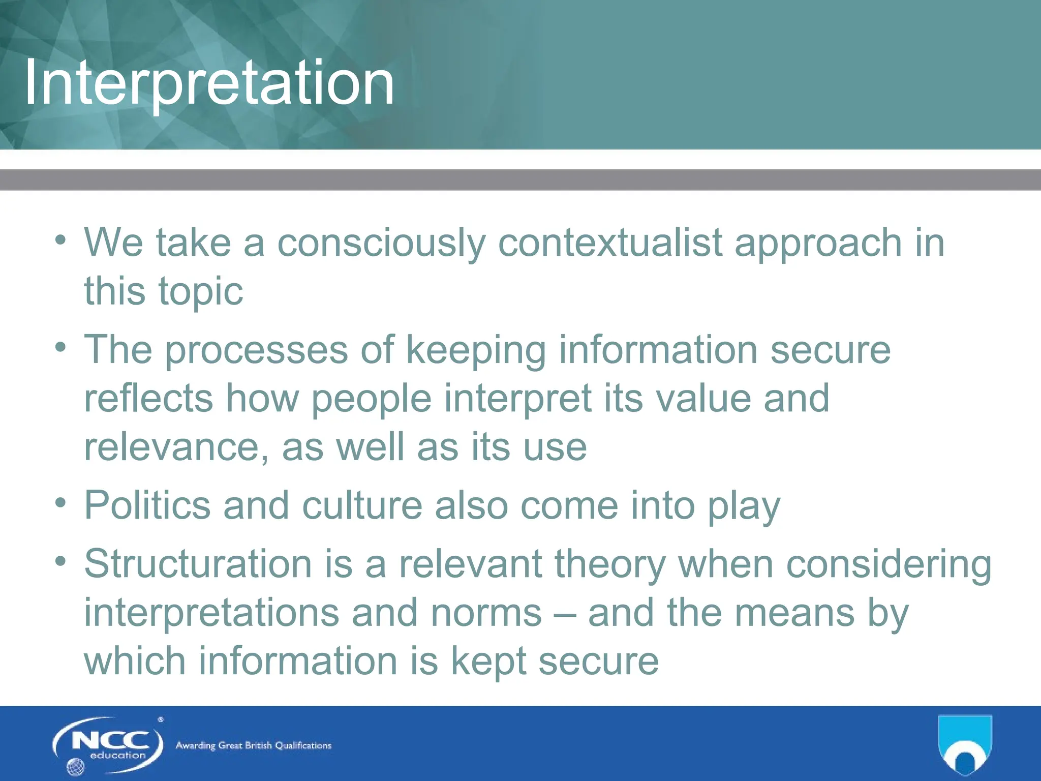 Title of Topic Topic 1 - 1.5
Interpretation
• We take a consciously contextualist approach in
this topic
• The processes of keeping information secure
reflects how people interpret its value and
relevance, as well as its use
• Politics and culture also come into play
• Structuration is a relevant theory when considering
interpretations and norms – and the means by
which information is kept secure
 