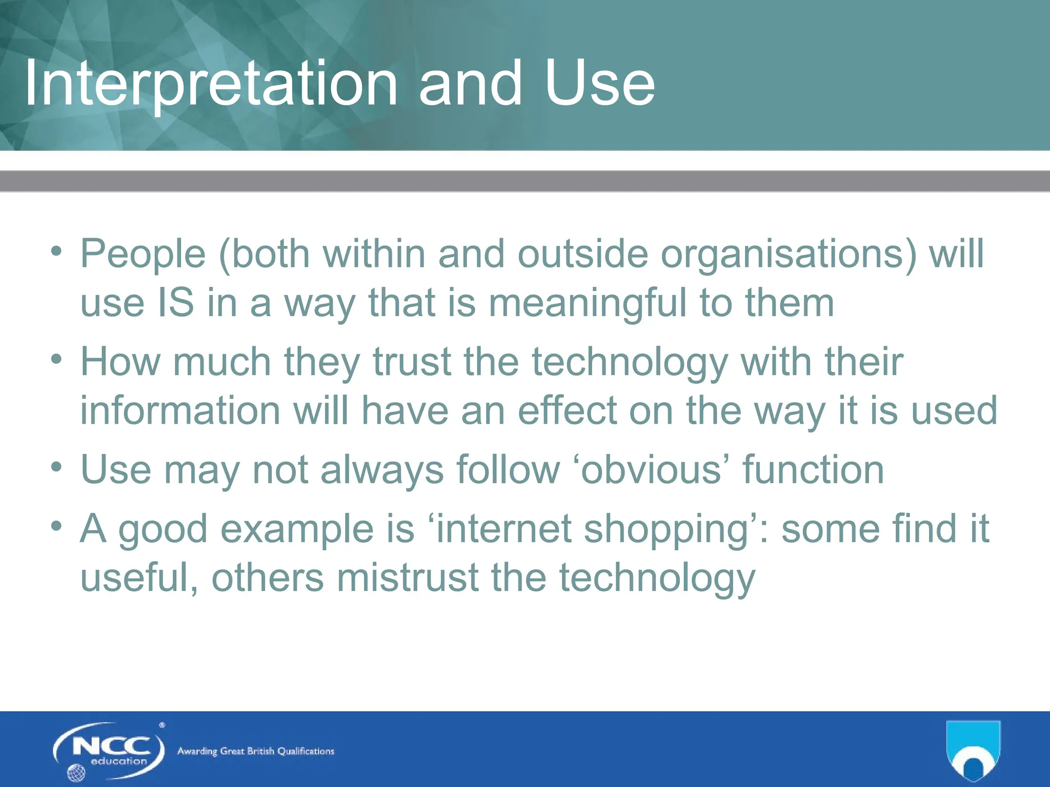 Title of Topic Topic 1 - 1.6
Interpretation and Use
• People (both within and outside organisations) will
use IS in a way that is meaningful to them
• How much they trust the technology with their
information will have an effect on the way it is used
• Use may not always follow ‘obvious’ function
• A good example is ‘internet shopping’: some find it
useful, others mistrust the technology
 