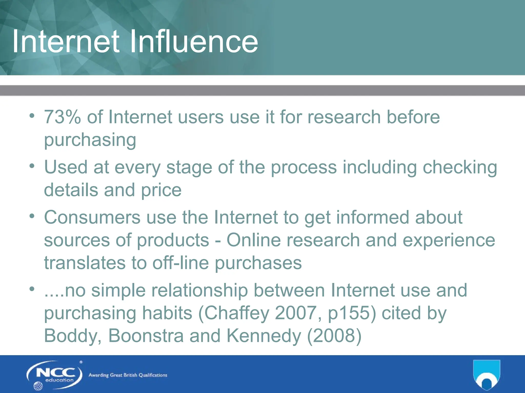 Title of Topic Topic 1 - 1.8
Internet Influence
• 73% of Internet users use it for research before
purchasing
• Used at every stage of the process including checking
details and price
• Consumers use the Internet to get informed about
sources of products - Online research and experience
translates to off-line purchases
• ....no simple relationship between Internet use and
purchasing habits (Chaffey 2007, p155) cited by
Boddy, Boonstra and Kennedy (2008)
 