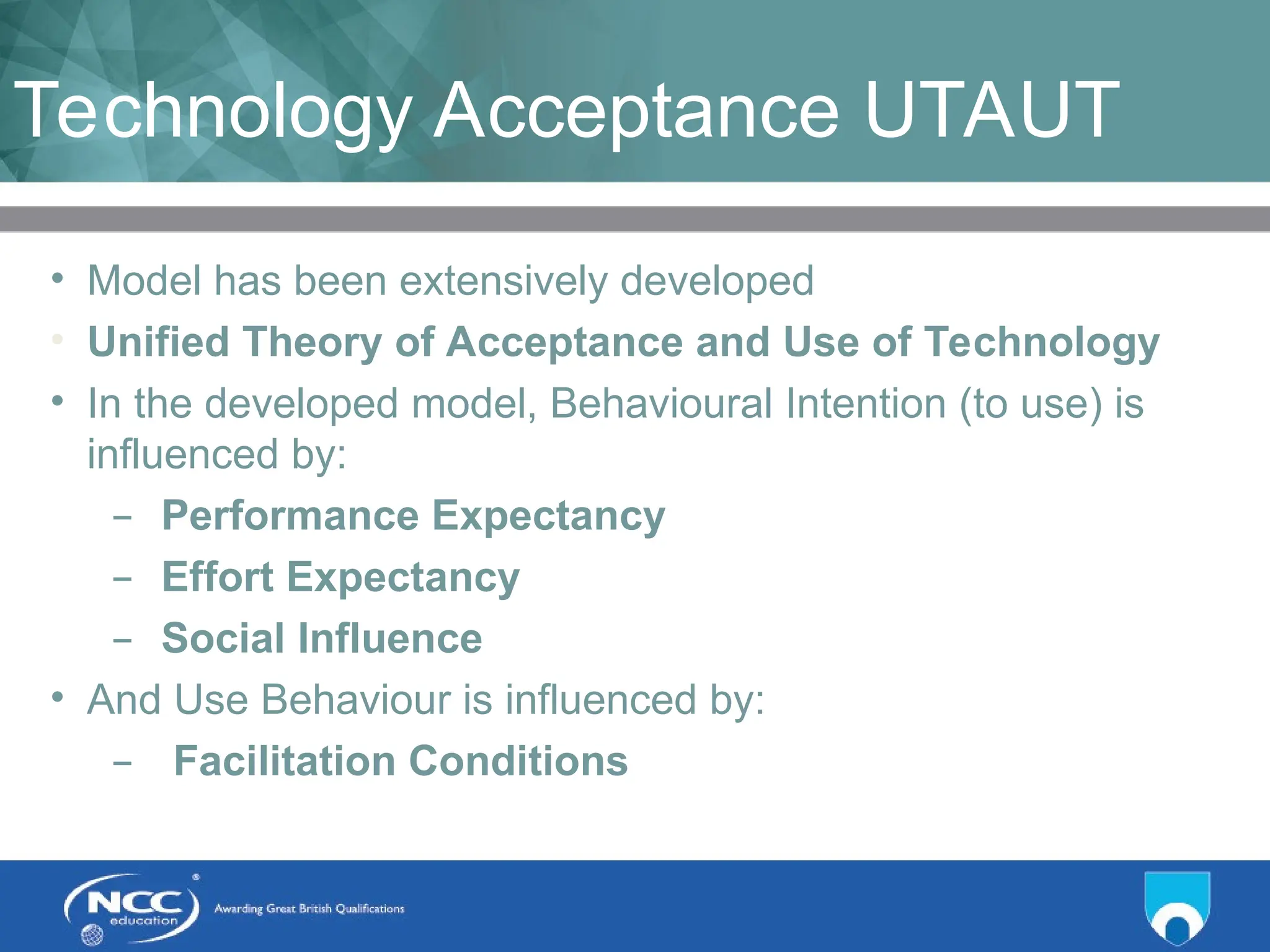 Title of Topic Topic 1 - 1.11
Technology Acceptance UTAUT
• Model has been extensively developed
• Unified Theory of Acceptance and Use of Technology
• In the developed model, Behavioural Intention (to use) is
influenced by:
– Performance Expectancy
– Effort Expectancy
– Social Influence
• And Use Behaviour is influenced by:
– Facilitation Conditions
 