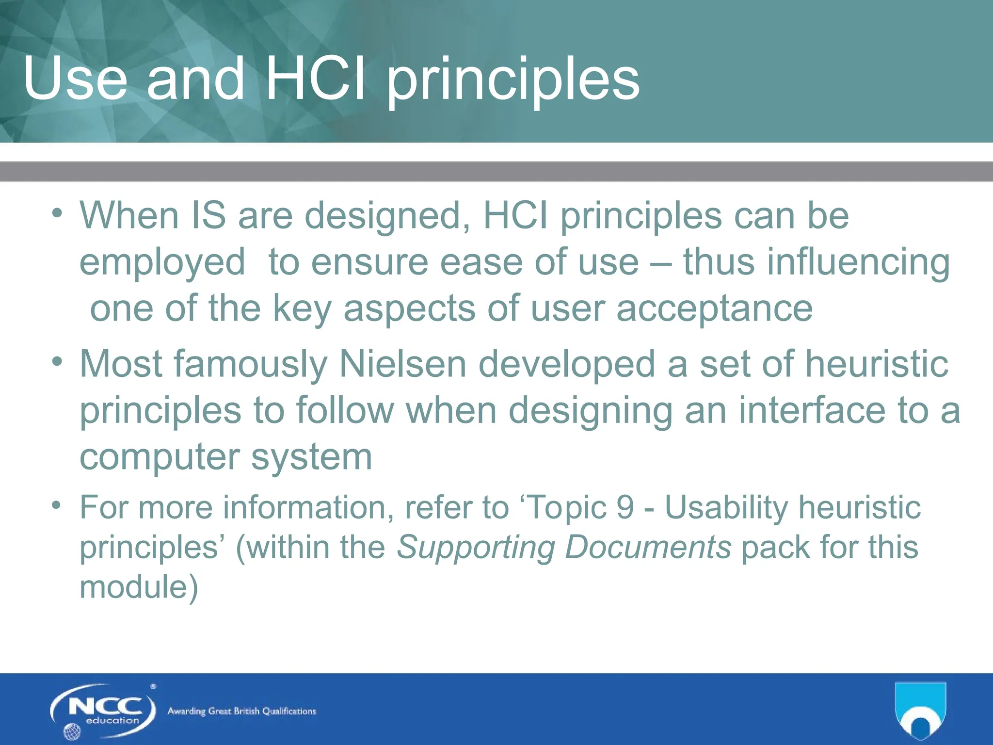 Title of Topic Topic 1 - 1.13
Use and HCI principles
• When IS are designed, HCI principles can be
employed to ensure ease of use – thus influencing
one of the key aspects of user acceptance
• Most famously Nielsen developed a set of heuristic
principles to follow when designing an interface to a
computer system
• For more information, refer to ‘Topic 9 - Usability heuristic
principles’ (within the Supporting Documents pack for this
module)
 