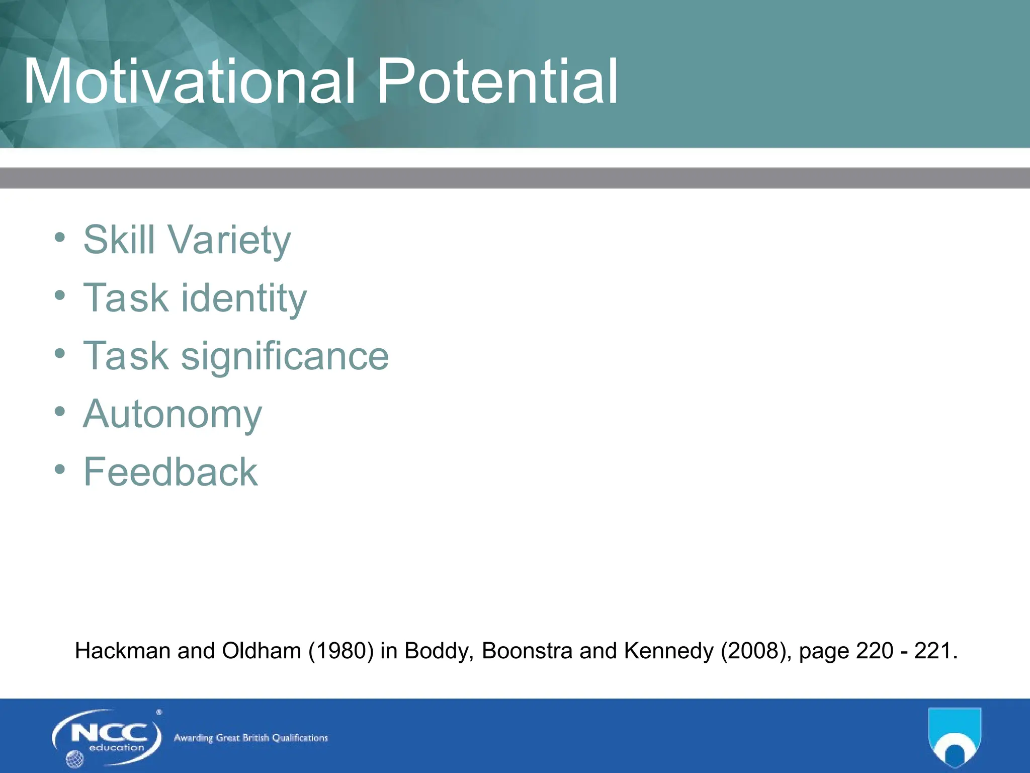 Title of Topic Topic 1 - 1.16
Motivational Potential
• Skill Variety
• Task identity
• Task significance
• Autonomy
• Feedback
Hackman and Oldham (1980) in Boddy, Boonstra and Kennedy (2008), page 220 - 221.
 
