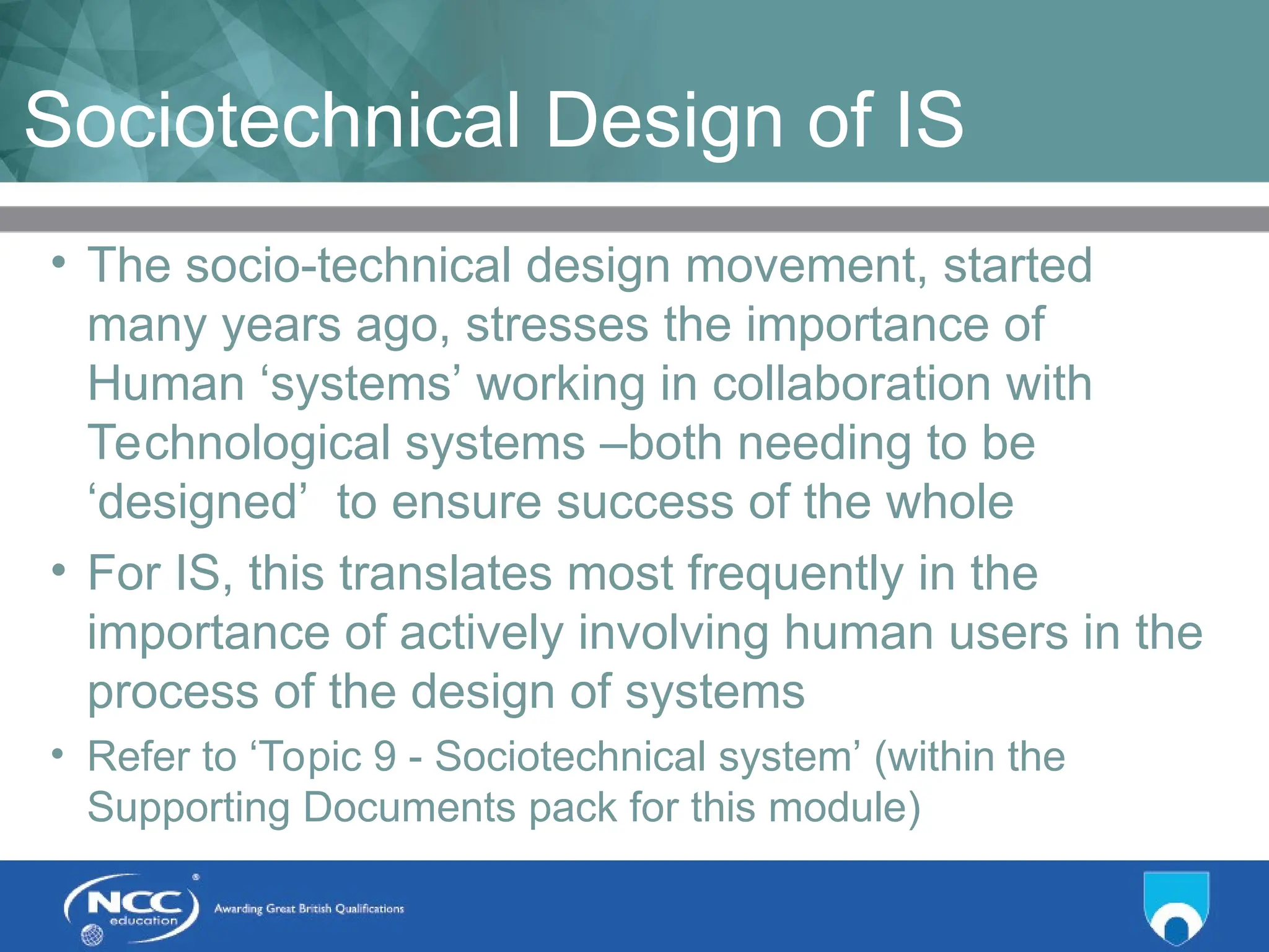 Title of Topic Topic 1 - 1.17
Sociotechnical Design of IS
• The socio-technical design movement, started
many years ago, stresses the importance of
Human ‘systems’ working in collaboration with
Technological systems –both needing to be
‘designed’ to ensure success of the whole
• For IS, this translates most frequently in the
importance of actively involving human users in the
process of the design of systems
• Refer to ‘Topic 9 - Sociotechnical system’ (within the
Supporting Documents pack for this module)
 