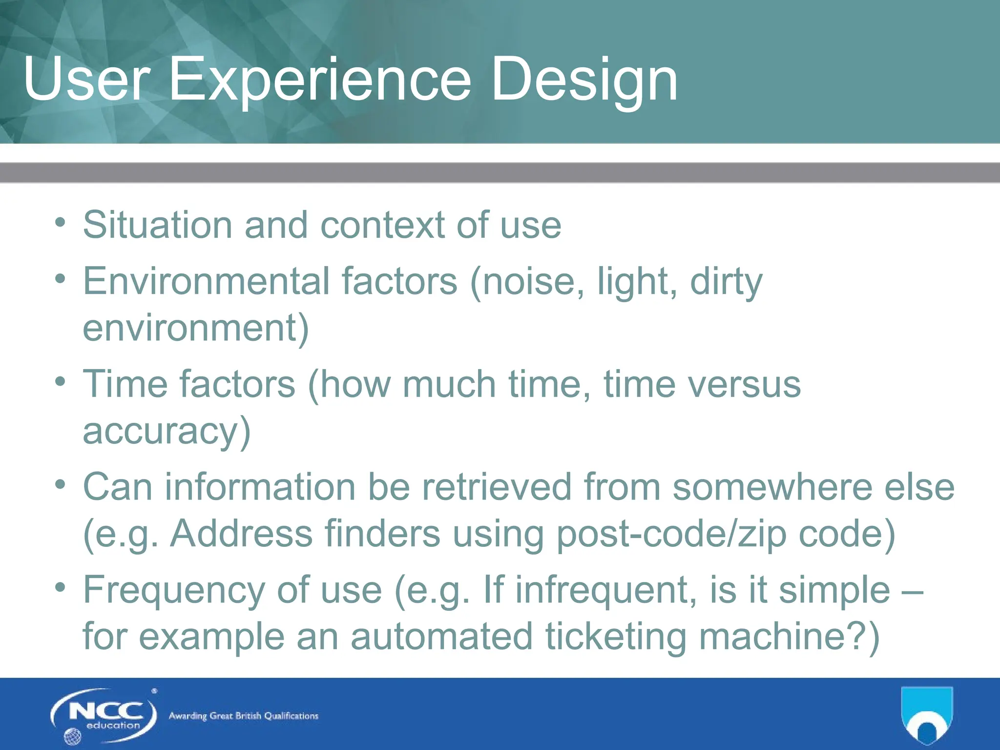 Title of Topic Topic 1 - 1.19
User Experience Design
• Situation and context of use
• Environmental factors (noise, light, dirty
environment)
• Time factors (how much time, time versus
accuracy)
• Can information be retrieved from somewhere else
(e.g. Address finders using post-code/zip code)
• Frequency of use (e.g. If infrequent, is it simple –
for example an automated ticketing machine?)
 