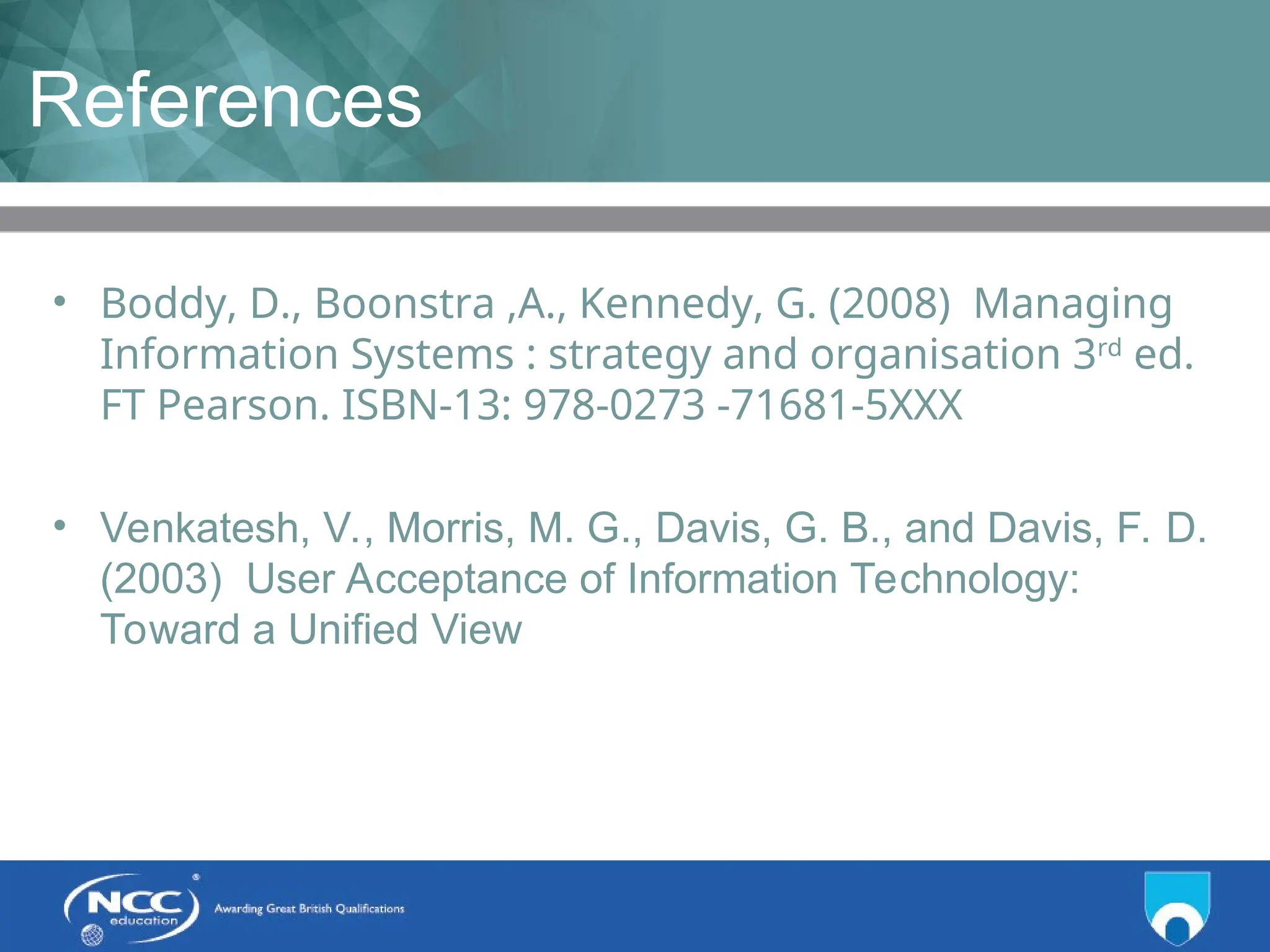 Title of Topic Topic 1 - 1.21
References
• Boddy, D., Boonstra ,A., Kennedy, G. (2008) Managing
Information Systems : strategy and organisation 3rd
ed.
FT Pearson. ISBN-13: 978-0273 -71681-5XXX
• Venkatesh, V., Morris, M. G., Davis, G. B., and Davis, F. D.
(2003) User Acceptance of Information Technology:
Toward a Unified View
 