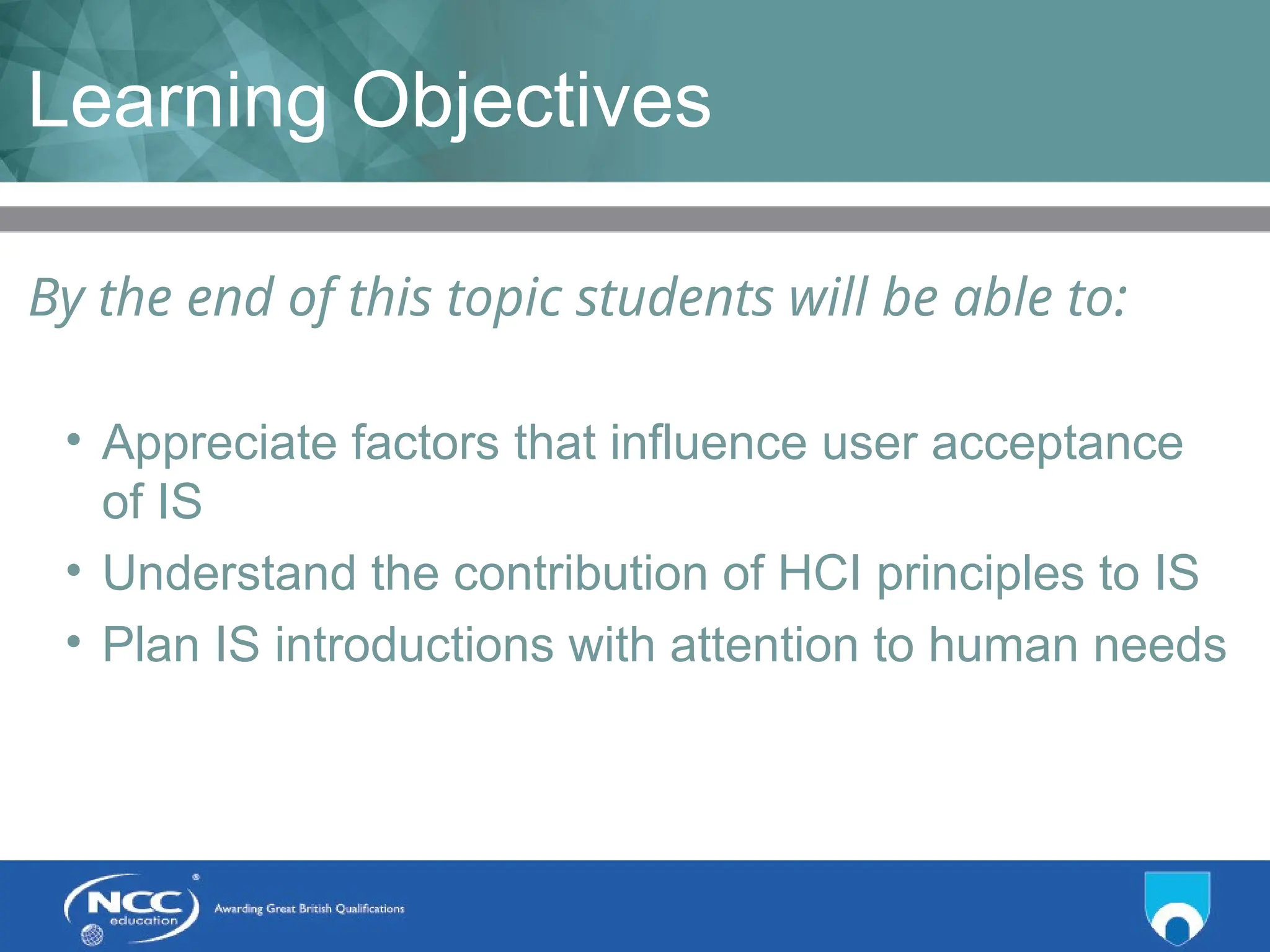 Title of Topic Topic 1 - 1.3
Learning Objectives
By the end of this topic students will be able to:
• Appreciate factors that influence user acceptance
of IS
• Understand the contribution of HCI principles to IS
• Plan IS introductions with attention to human needs
 