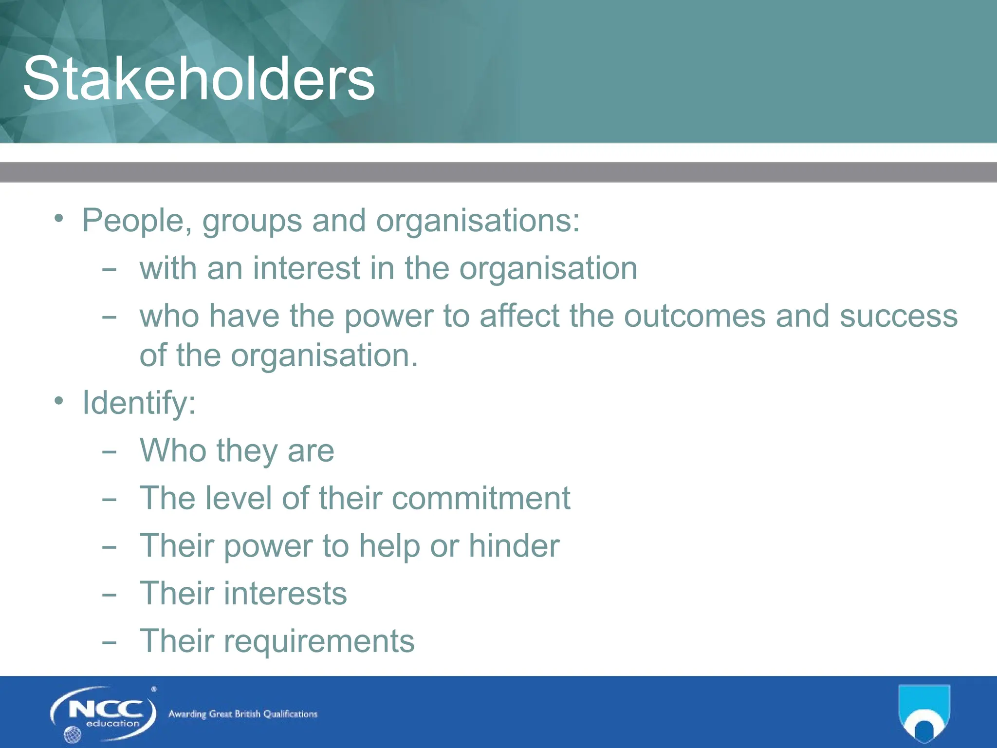 Title of Topic Topic 1 - 1.5
Stakeholders
• People, groups and organisations:
– with an interest in the organisation
– who have the power to affect the outcomes and success
of the organisation.
• Identify:
– Who they are
– The level of their commitment
– Their power to help or hinder
– Their interests
– Their requirements
 