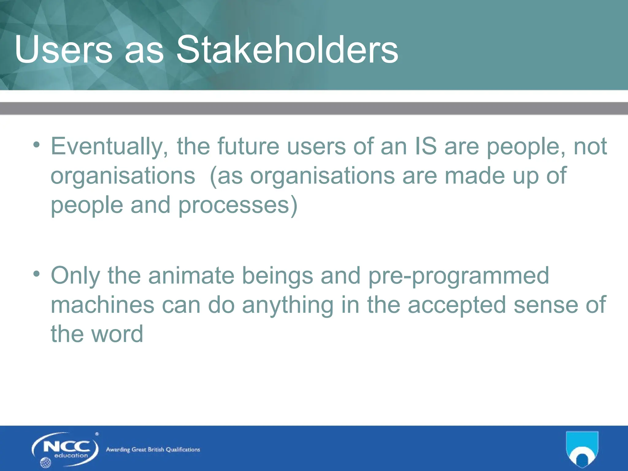 Title of Topic Topic 1 - 1.7
Users as Stakeholders
• Eventually, the future users of an IS are people, not
organisations (as organisations are made up of
people and processes)
• Only the animate beings and pre-programmed
machines can do anything in the accepted sense of
the word
 
