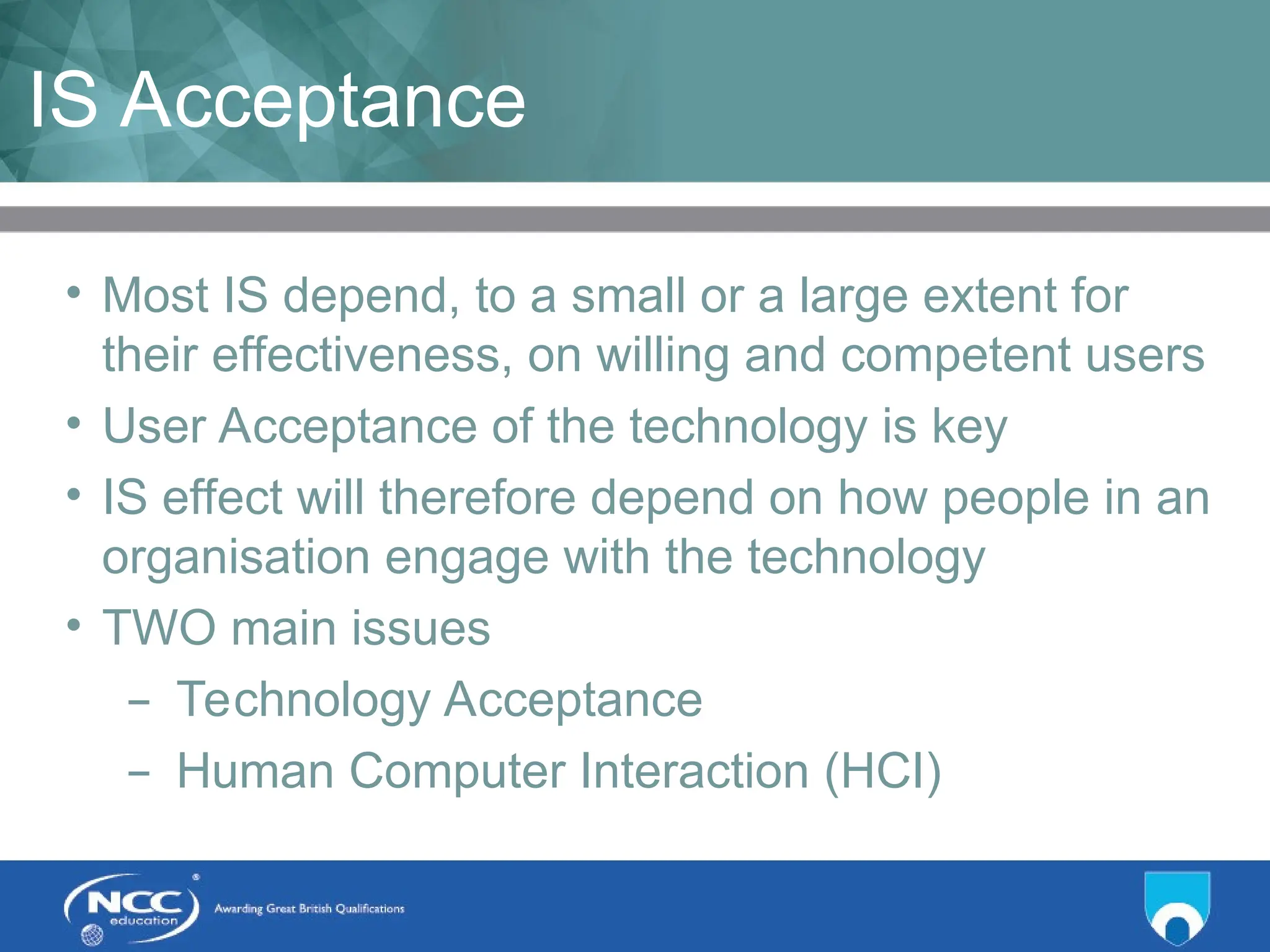 Title of Topic Topic 1 - 1.8
IS Acceptance
• Most IS depend, to a small or a large extent for
their effectiveness, on willing and competent users
• User Acceptance of the technology is key
• IS effect will therefore depend on how people in an
organisation engage with the technology
• TWO main issues
– Technology Acceptance
– Human Computer Interaction (HCI)
 