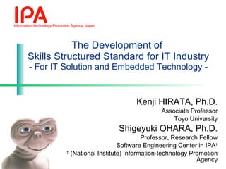 The Development of  Skills Structured Standard for IT Industry - For IT Solution and Embedded Technology - Kenji HIRATA, Ph.D. Associate Professor Toyo University Shigeyuki OHARA, Ph.D. Professor, Research Fellow Software Engineering Center in IPA † †   (National Institute) Information-technology Promotion Agency 