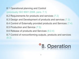 * 
8.1 Operational planning and Control
(previously ISO 9001:2008, para. 7.1)
8.2 Requirements for products and services (7.2)
8.3 Design and Development of products and services (7.3)
8.4 Control of Externally provided products and Services (7.4)
8.5 Production and Service (7.5)
8.6 Release of products and Services (8.2.4)
8.7 Control of nonconforming outputs, products and services
(8.3)
3
 