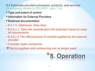 * 
8.4 Externally provided processes, products, and services
(Purchasing, similar to ISO 9001, para. 7.4)
• Type and extent of control
• Information for External Providers
• Retained documentation
- 8.4.1 b. addresses “drop ship”
- 8.4.2.c.1. Take into consideration the potential impact to meet
all requirements
- 8.4.2.c.2 The effectiveness of controls applied by the external
provider
- Consider sister companies
v Terms suppliers and outsourcing are no longer used
7
 