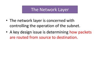 • The network layer is concerned with
controlling the operation of the subnet.
• A key design issue is determining how packets
are routed from source to destination.
The Network Layer
 