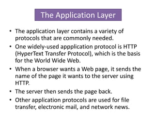 • The application layer contains a variety of
protocols that are commonly needed.
• One widely-used appplication protocol is HTTP
(HyperText Transfer Protocol), which is the basis
for the World Wide Web.
• When a browser wants a Web page, it sends the
name of the page it wants to the server using
HTTP.
• The server then sends the page back.
• Other application protocols are used for file
transfer, electronic mail, and network news.
The Application Layer
 