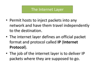 • Permit hosts to inject packets into any
network and have them travel independently
to the destination.
• The internet layer defines an official packet
format and protocol called IP (Internet
Protocol).
• The job of the internet layer is to deliver IP
packets where they are supposed to go.
The Internet Layer
 