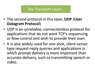 • The second protocol in this layer, UDP (User
Datagram Protocol)
• UDP is an unreliable, connectionless protocol for
applications that do not want TCP’s sequencing
or flow control and wish to provide their own.
• It is also widely used for one-shot, client-server
type request-reply queries and applications in
which prompt delivery is more important than
accurate delivery, such as transmitting speech or
video.
The Transport Layer…
 