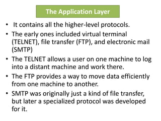 • It contains all the higher-level protocols.
• The early ones included virtual terminal
(TELNET), file transfer (FTP), and electronic mail
(SMTP)
• The TELNET allows a user on one machine to log
into a distant machine and work there.
• The FTP provides a way to move data efficiently
from one machine to another.
• SMTP was originally just a kind of file transfer,
but later a specialized protocol was developed
for it.
The Application Layer
 