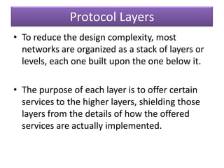 Protocol Layers
• To reduce the design complexity, most
networks are organized as a stack of layers or
levels, each one built upon the one below it.
• The purpose of each layer is to offer certain
services to the higher layers, shielding those
layers from the details of how the offered
services are actually implemented.
 