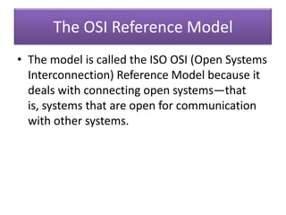 The OSI Reference Model
• The model is called the ISO OSI (Open Systems
Interconnection) Reference Model because it
deals with connecting open systems—that
is, systems that are open for communication
with other systems.
 