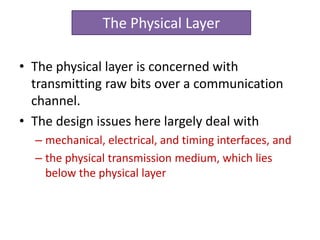 • The physical layer is concerned with
transmitting raw bits over a communication
channel.
• The design issues here largely deal with
– mechanical, electrical, and timing interfaces, and
– the physical transmission medium, which lies
below the physical layer
The Physical Layer
 