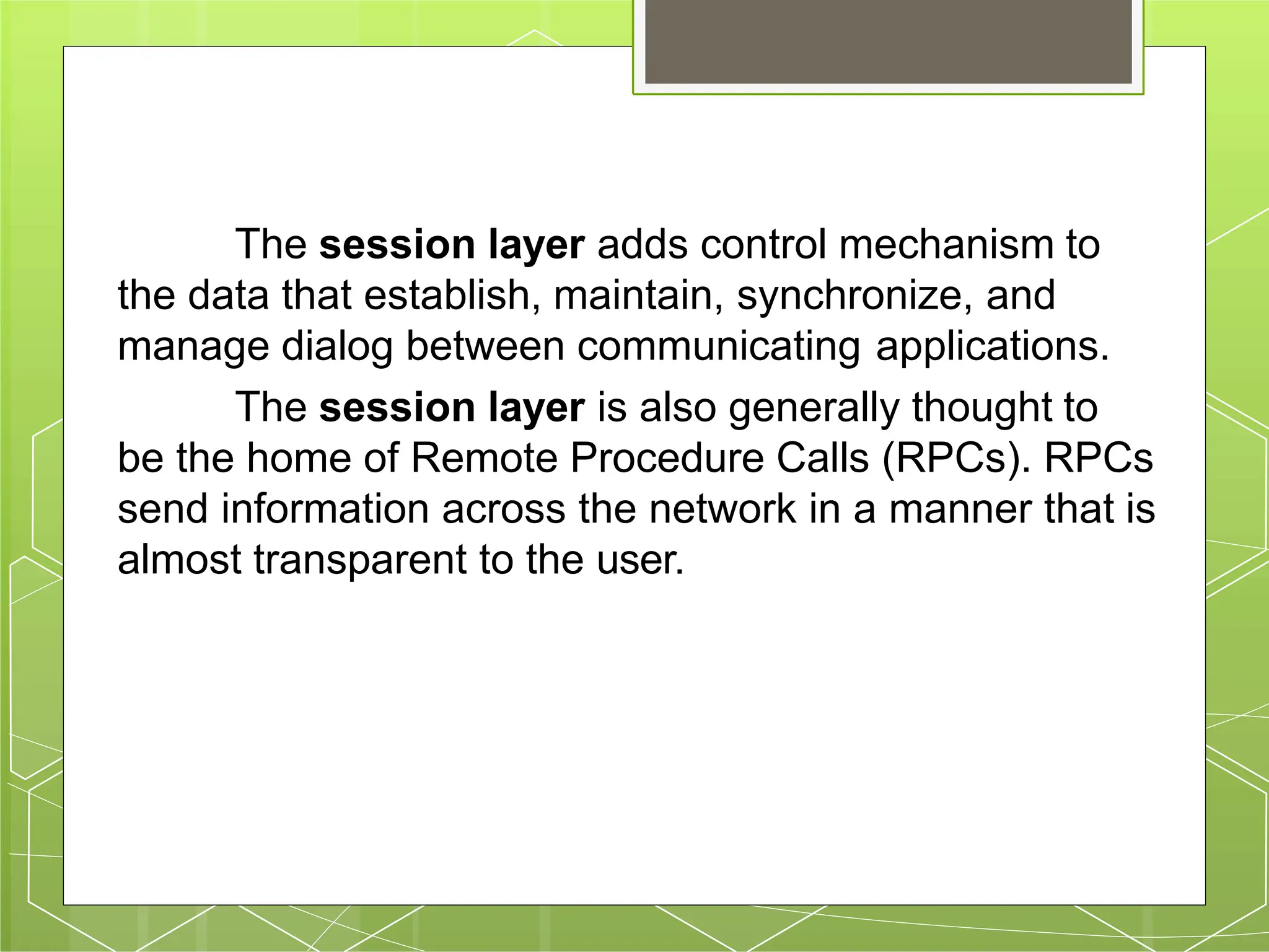 The session layer adds control mechanism to
the data that establish, maintain, synchronize, and
manage dialog between communicating applications.
The session layer is also generally thought to
be the home of Remote Procedure Calls (RPCs). RPCs
send information across the network in a manner that is
almost transparent to the user.
 