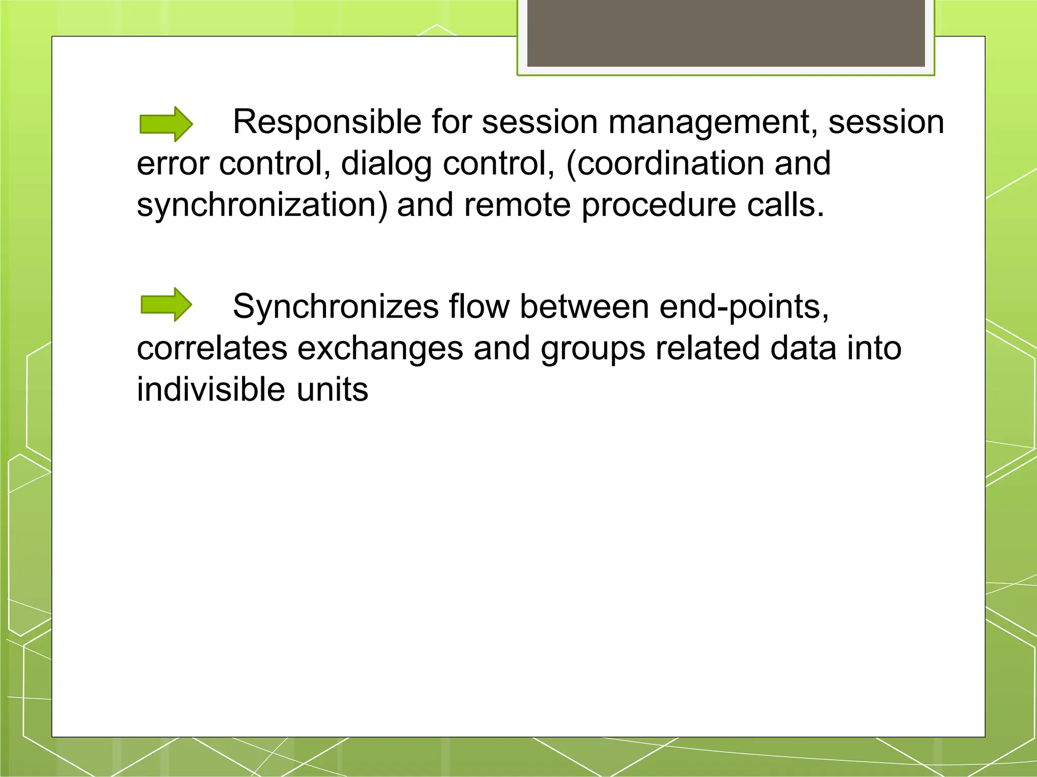 Responsible for session management, session
error control, dialog control, (coordination and
synchronization) and remote procedure calls.
Synchronizes flow between end-points,
correlates exchanges and groups related data into
indivisible units
 