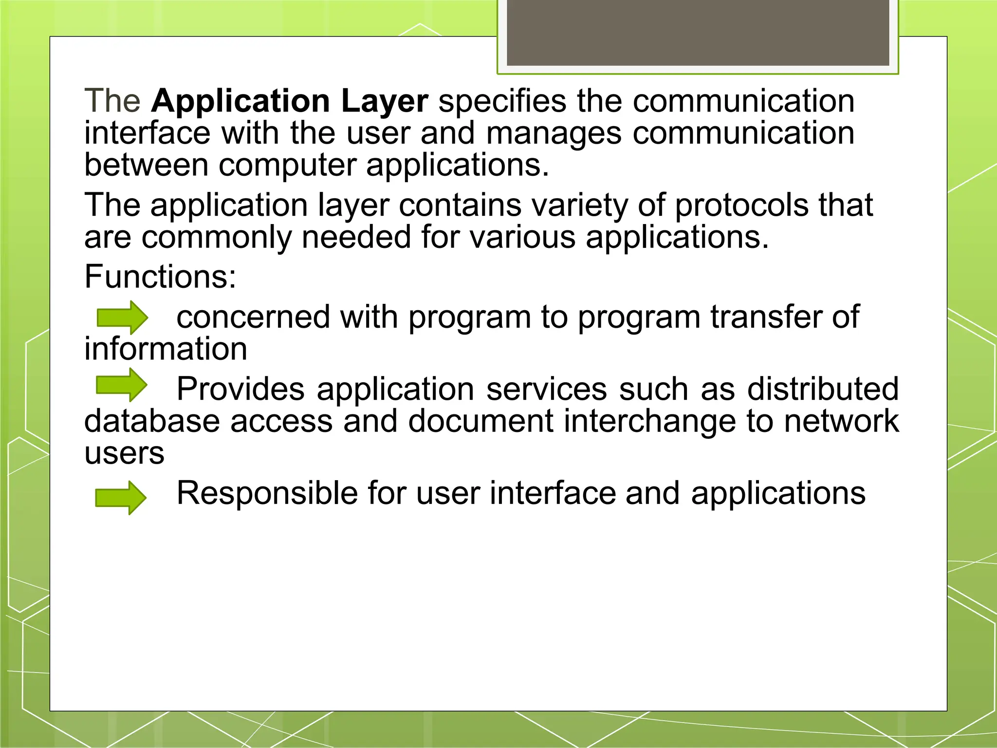 The Application Layer specifies the communication
interface with the user and manages communication
between computer applications.
The application layer contains variety of protocols that
are commonly needed for various applications.
Functions:
concerned with program to program transfer of
information
Provides application services such as distributed
database access and document interchange to network
users
Responsible for user interface and applications
 