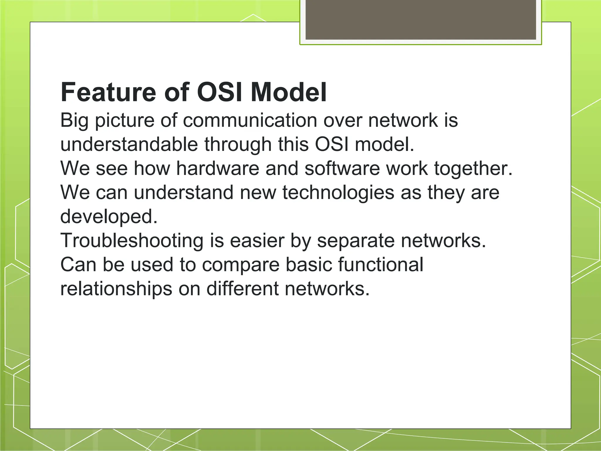 Feature of OSI Model
Big picture of communication over network is
understandable through this OSI model.
We see how hardware and software work together.
We can understand new technologies as they are
developed.
Troubleshooting is easier by separate networks.
Can be used to compare basic functional
relationships on different networks.
 