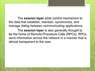 The session layer adds control mechanism to
the data that establish, maintain, synchronize, and
manage dialog between communicating applications.
The session layer is also generally thought to
be the home of Remote Procedure Calls (RPCs). RPCs
send information across the network in a manner that is
almost transparent to the user.
 