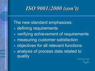 ISO 9001:2000 (con’t) The new standard emphasizes: defining requirements verifying achievement of requirements measuring customer satisfaction objectives for all relevant functions analysis of process data related to quality Continued next page 