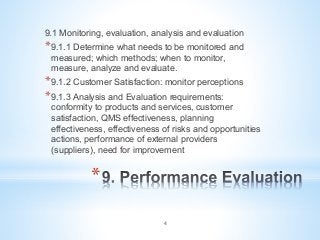 * 
9.1 Monitoring, evaluation, analysis and evaluation
* 9.1.1 Determine what needs to be monitored and
measured; which methods; when to monitor,
measure, analyze and evaluate.
* 9.1.2 Customer Satisfaction: monitor perceptions
* 9.1.3 Analysis and Evaluation requirements:
conformity to products and services, customer
satisfaction, QMS effectiveness, planning
effectiveness, effectiveness of risks and opportunities
actions, performance of external providers
(suppliers), need for improvement
4
 