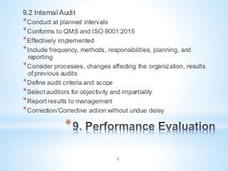 * 
9.2 Internal Audit
* Conduct at planned intervals
* Conforms to QMS and ISO 9001:2015
* Effectively implemented
* Include frequency, methods, responsibilities, planning, and
reporting
* Consider processes, changes affecting the organization, results
of previous audits
* Define audit criteria and scope
* Select auditors for objectivity and impartiality
* Report results to management
* Correction/Corrective action without undue delay
5
 