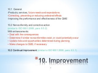 * 
10.1 General
-Products, services, future needs and expectations
-Correcting, preventing or reducing undesired effects
-Improving the performance and effectiveness of the QMS
10.2 Nonconformity and corrective action
(similar to ISO 9001:2008, para. 8.5.2)
With enhancements:
-  Deal with the consequences
-  Determine if similar nonconformities exist, or could potentially occur
-  Update risks and opportunities determined during planning
-  Make changes to QMS, if necessary
10.2 Continual Improvement (similar to ISO 9001:2008, para. 8.5.1)
7
 