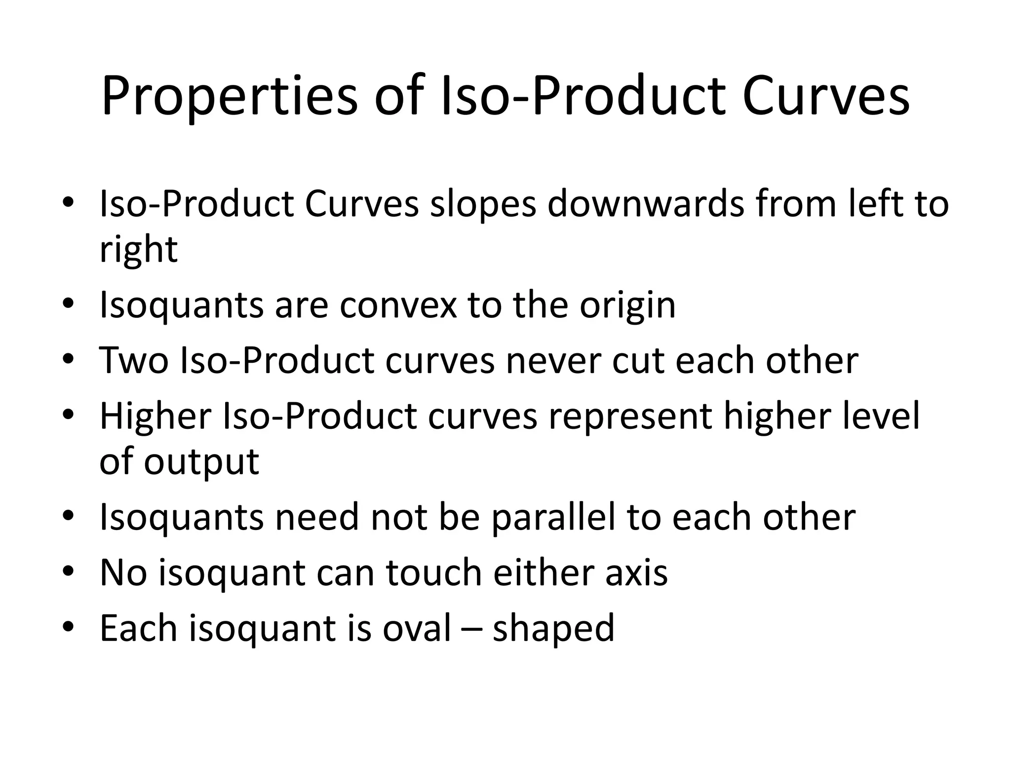 Properties of Iso-Product Curves
• Iso-Product Curves slopes downwards from left to
right
• Isoquants are convex to the origin
• Two Iso-Product curves never cut each other
• Higher Iso-Product curves represent higher level
of output
• Isoquants need not be parallel to each other
• No isoquant can touch either axis
• Each isoquant is oval – shaped