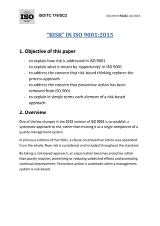 ISO/TC 176/SC2 Document N1222, July 2014
“RISK” IN ISO 9001:2015
1. Objective of this paper
- to explain how risk is addressed in ISO 9001
- to explain what is meant by ‘opportunity’ in ISO 9001
- to address the concern that risk-based thinking replaces the
process approach
- to address the concern that preventive action has been
removed from ISO 9001
- to explain in simple terms each element of a risk-based
approach
2. Overview
One of the key changes in the 2015 revision of ISO 9001 is to establish a
systematic approach to risk, rather than treating it as a single component of a
quality management system.
In previous editions of ISO 9001, a clause on preventive action was separated
from the whole. Now risk is considered and included throughout the standard.
By taking a risk-based approach, an organization becomes proactive rather
than purely reactive, preventing or reducing undesired effects and promoting
continual improvement. Preventive action is automatic when a management
system is risk-based.
 