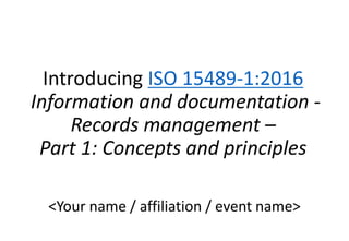Introducing ISO 15489-1:2016
Information and documentation -
Records management –
Part 1: Concepts and principles
<Your name / affiliation / event name>
 