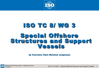 ISO TC 8/ WG 3
           Special Offshore
        Structures and Support
               Vessels
                                      by Convenor Kent Molsted Jorgensen




Offshore Wind Energy seminar - Esbjerg, Denmark
June 2012                                            ISO TC 8/ WG 3 “Special Offshore Structures and Support Vessels”   1
 