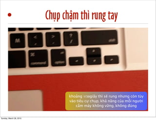 • Chụp chậm thì rung tay 
1/40 1/80 
khoảng 1/30giây thì sẽ rung nhưng còn tùy 
vào tiêu cự chụp, khả năng của mỗi người 
cầm máy không vững, không đúng 
Sunday, March 28, 2010 
 