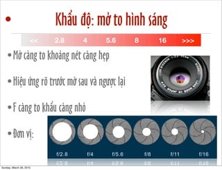 • Khẩu độ: mở to hình sáng 
<< 2.8 4 5.6 8 16 >>> 
•Mở càng to khoảng nét càng hẹp 
•Hiệu ứng rõ trước mờ sau và ngược lại 
•F càng to khẩu càng nhỏ 
•Đơn vị: 
Sunday, March 28, 2010 
 