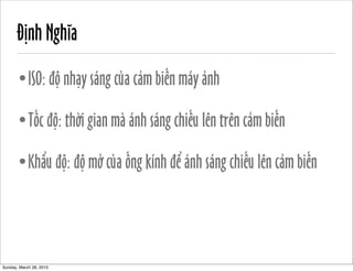 Định Nghĩa 
•ISO: độ nhạy sáng của cảm biến máy ảnh 
•Tốc độ: thời gian mà ánh sáng chiếu lên trên cảm biến 
•Khẩu độ: độ mở của ống kính để ánh sáng chiếu lên cảm biến 
Sunday, March 28, 2010 
 
