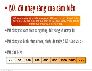 •ISO: độ nhạy sáng của cảm biến 
ISO ảnh hưởng đến chất lượng ảnh, ISO cao thì hạt nhiều (nhiễu, 
hay noise). Ở các máy ảnh đời mới có kỹ thuật xử lý nhiễu tốt để 
hình chụp ở ISO cao mà vẫn đẹp. 
•ISO càng tao cảm biến càng nhạy, hút sáng và ngược lại 
•ISO càng cao hình càng nhiễu, nhiễu dễ thấy ở ISO 1600 và > 
•ISO phổ biến: 
<< 50 100 200 400 800 1600 3200 >>> 
Sunday, March 28, 2010 
 