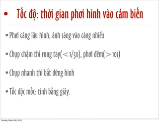 • Tốc độ: thời gian phơi hình vào cảm biến 
•Phơi càng lâu hình, ánh sáng vào càng nhiều 
•Chụp chậm thì rung tay(<1/50), phơi đêm(>10s) 
•Chụp nhanh thì bắt đứng hình 
•Tốc độc mốc: tính bằng giây. 
Sunday, March 28, 2010 
 