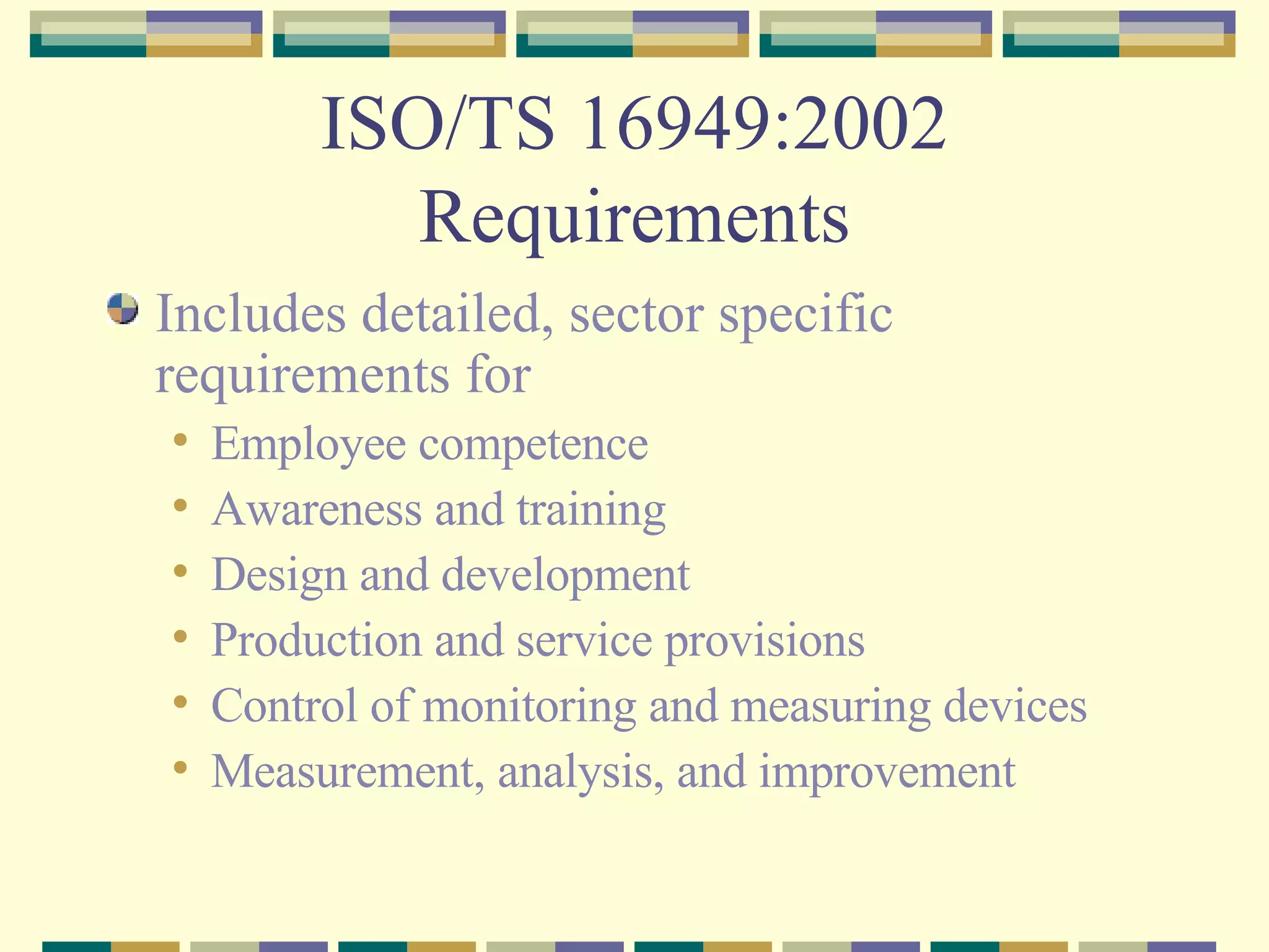 ISO/TS 16949:2002 Requirements Includes detailed, sector specific requirements for Employee competence Awareness and training Design and development Production and service provisions Control of monitoring and measuring devices Measurement, analysis, and improvement 