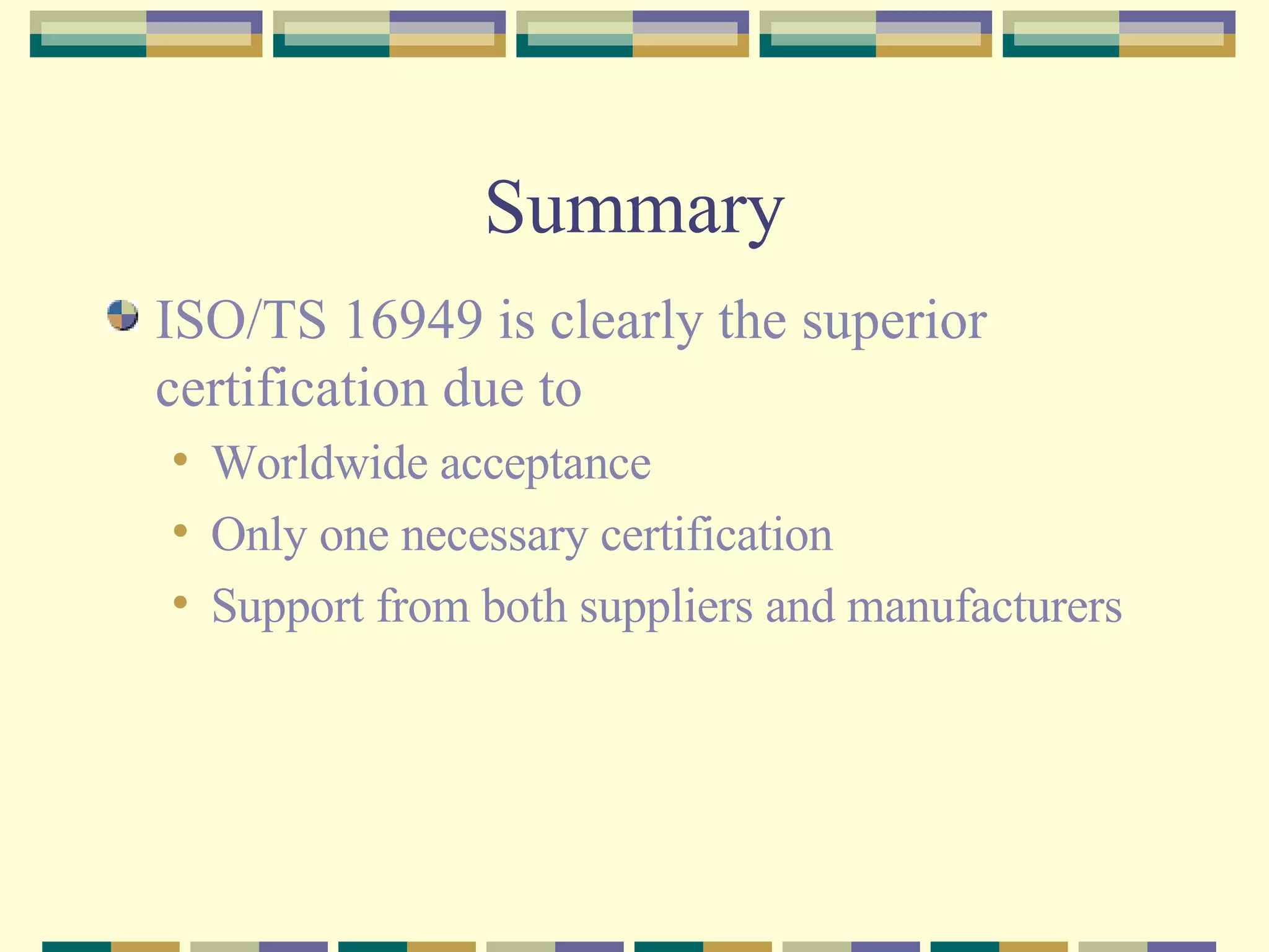 Summary ISO/TS 16949 is clearly the superior certification due to Worldwide acceptance Only one necessary certification Support from both suppliers and manufacturers 