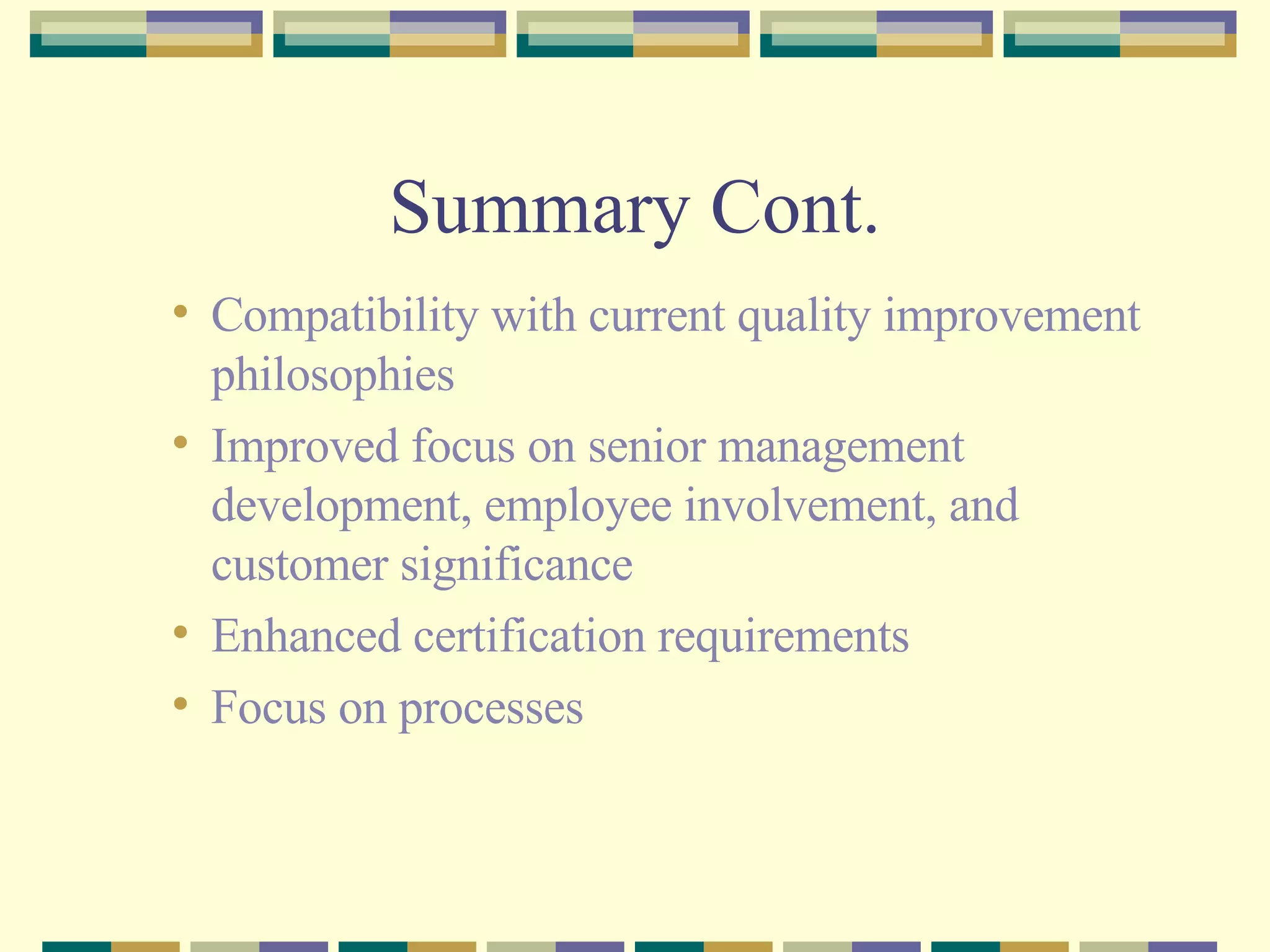 Summary Cont. Compatibility with current quality improvement philosophies Improved focus on senior management development, employee involvement, and customer significance Enhanced certification requirements Focus on processes 