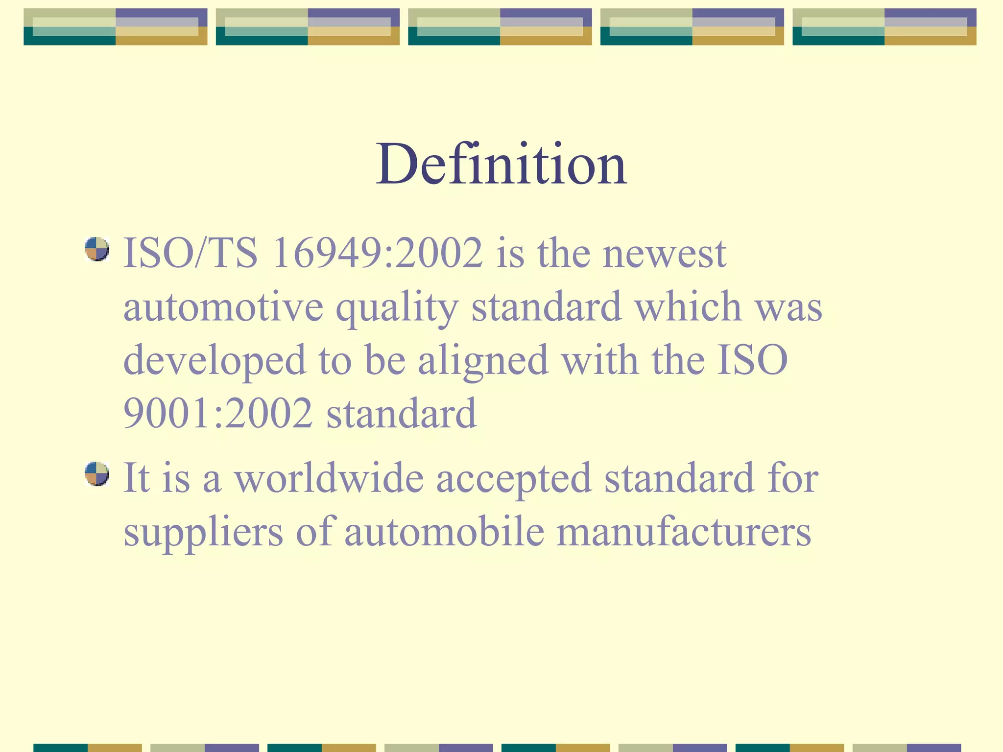 Definition ISO/TS 16949:2002 is the newest automotive quality standard which was developed to be aligned with the ISO 9001:2002 standard It is a worldwide accepted standard for suppliers of automobile manufacturers 