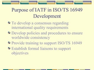 Purpose of IATF in ISO/TS 16949 Development To develop a consensus regarding international quality requirements Develop policies and procedures to ensure worldwide consistency Provide training to support ISO/TS 16949 Establish formal liaisons to support objectives 