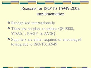 Reasons for ISO/TS 16949:2002 implementation Recognized internationally There are no plans to update QS-9000, VDA6.1, EAGF, or AVSQ Suppliers are either required or encouraged to upgrade to ISO/TS:16949 